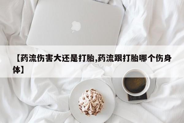 米非司酮片全国药店微信【药流伤害大还是打胎,药流跟打胎哪个伤身体】
