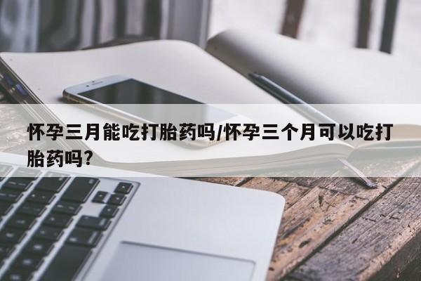 米非司酮片全国药店微信怀孕三月能吃打胎药吗/怀孕三个月可以吃打胎药吗?