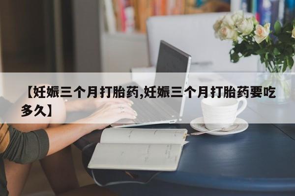 米非司酮片全国药店微信【妊娠三个月打胎药,妊娠三个月打胎药要吃多久】