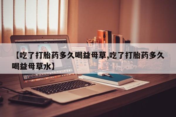 米非司酮片全国药店微信【吃了打胎药多久喝益母草,吃了打胎药多久喝益母草水】