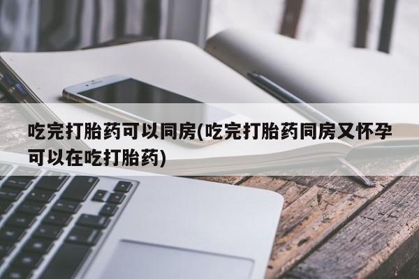 米非司酮片全国药店微信吃完打胎药可以同房(吃完打胎药同房又怀孕可以在吃打胎药)