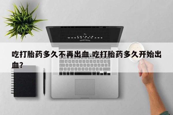 米非司酮片全国药店微信吃打胎药多久不再出血.吃打胎药多久开始出血？