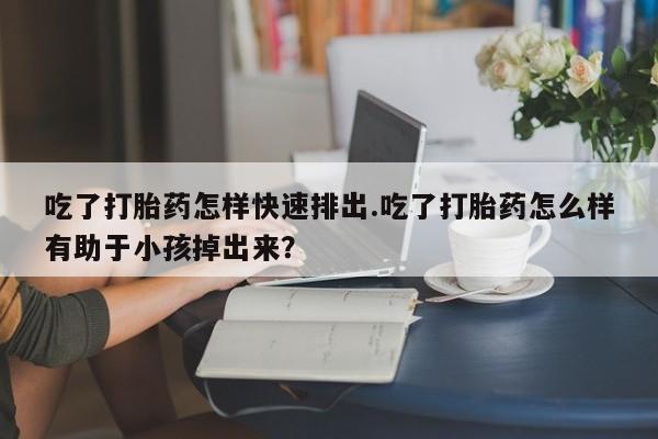 米非司酮片全国药店微信吃了打胎药怎样快速排出.吃了打胎药怎么样有助于小孩掉出来？