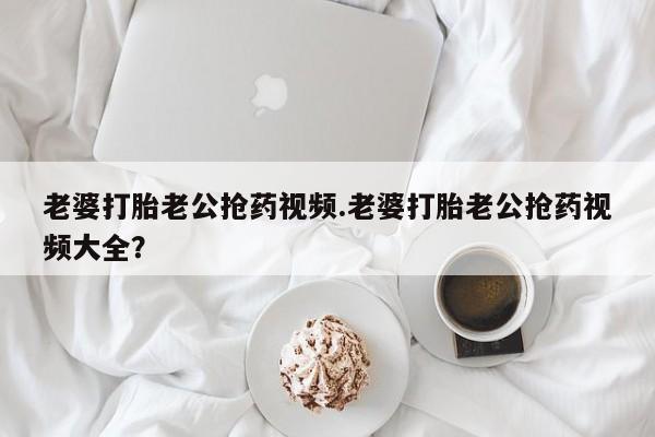米非司酮片全国药店微信老婆打胎老公抢药视频.老婆打胎老公抢药视频大全？