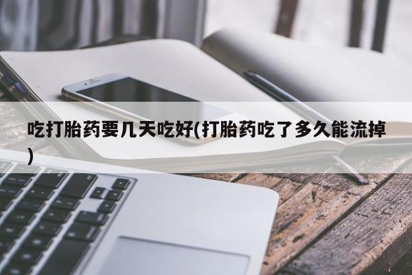 米非司酮片全国药店微信吃打胎药要几天吃好(打胎药吃了多久能流掉)