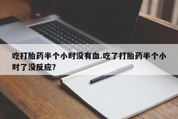 米非司酮片全国药店微信吃打胎药半个小时没有血.吃了打胎药半个小时了没反应？