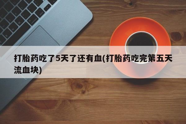 米非司酮片全国药店微信打胎药吃了5天了还有血(打胎药吃完第五天流血块)