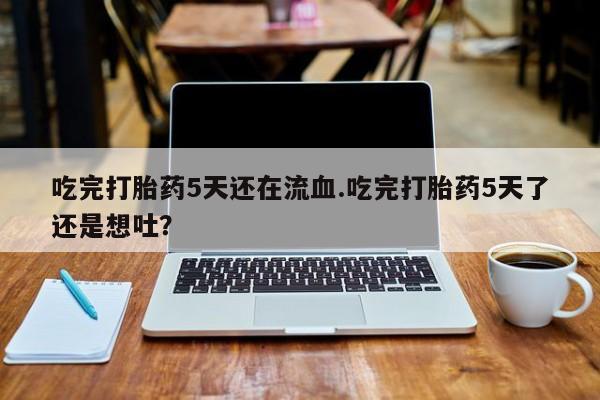米非司酮片全国药店微信吃完打胎药5天还在流血.吃完打胎药5天了还是想吐？