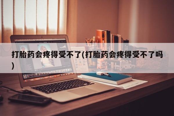 米非司酮片全国药店微信打胎药会疼得受不了(打胎药会疼得受不了吗)