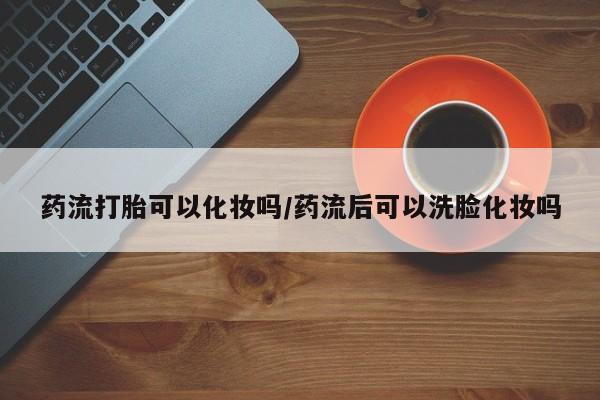 米非司酮片全国药店微信药流打胎可以化妆吗/药流后可以洗脸化妆吗