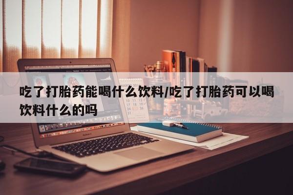 米非司酮片全国药店微信吃了打胎药能喝什么饮料/吃了打胎药可以喝饮料什么的吗
