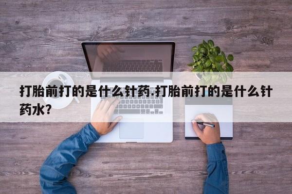米非司酮片全国药店微信打胎前打的是什么针药.打胎前打的是什么针药水？