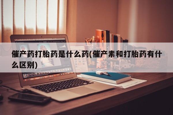 米非司酮片全国药店微信催产药打胎药是什么药(催产素和打胎药有什么区别)