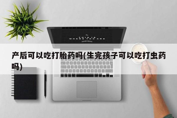 米非司酮片全国药店微信产后可以吃打胎药吗(生完孩子可以吃打虫药吗)
