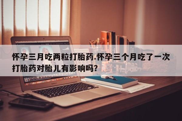 米非司酮片全国药店微信怀孕三月吃两粒打胎药.怀孕三个月吃了一次打胎药对胎儿有影响吗？