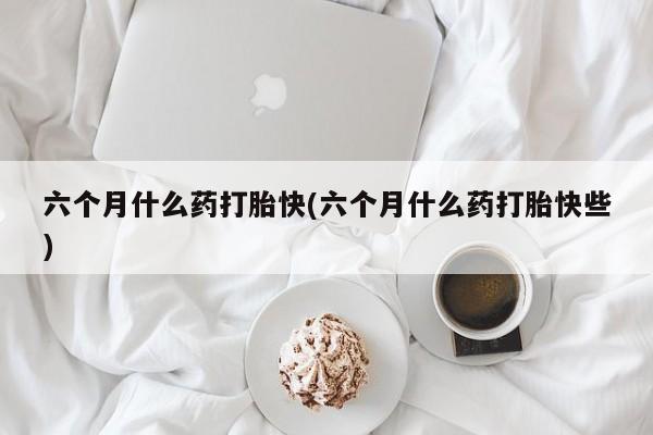 米非司酮片全国药店微信六个月什么药打胎快(六个月什么药打胎快些)