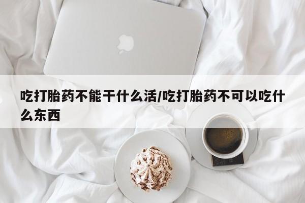 米非司酮片全国药店微信吃打胎药不能干什么活/吃打胎药不可以吃什么东西