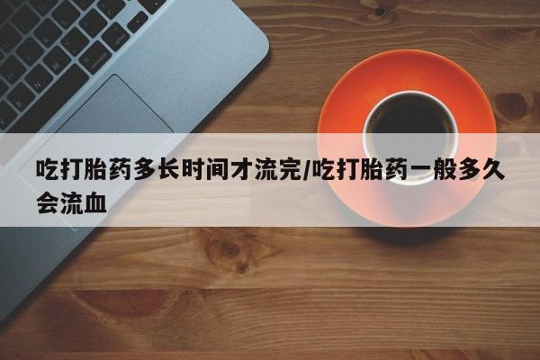 米非司酮片全国药店微信吃打胎药多长时间才流完/吃打胎药一般多久会流血