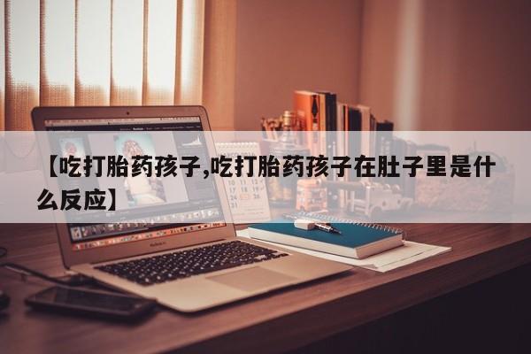 米非司酮片全国药店微信【吃打胎药孩子,吃打胎药孩子在肚子里是什么反应】