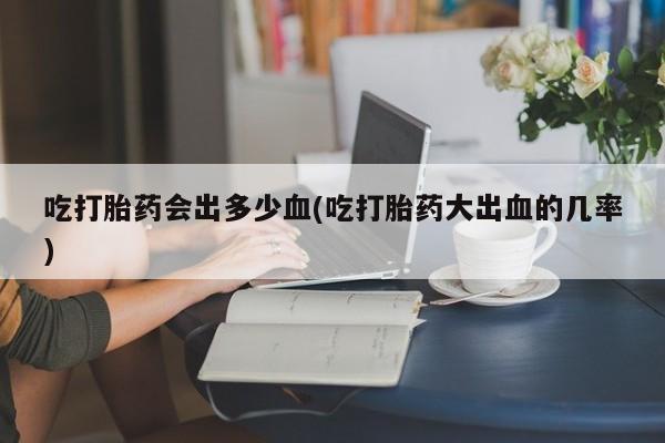 米非司酮片全国药店微信吃打胎药会出多少血(吃打胎药大出血的几率)