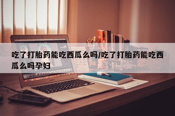 米非司酮片全国药店微信吃了打胎药能吃西瓜么吗/吃了打胎药能吃西瓜么吗孕妇