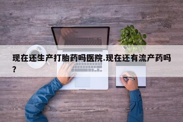 米非司酮片全国药店微信现在还生产打胎药吗医院.现在还有流产药吗？