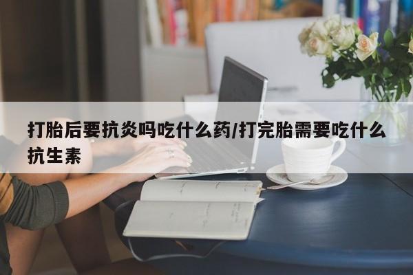 米非司酮片全国药店微信打胎后要抗炎吗吃什么药/打完胎需要吃什么抗生素