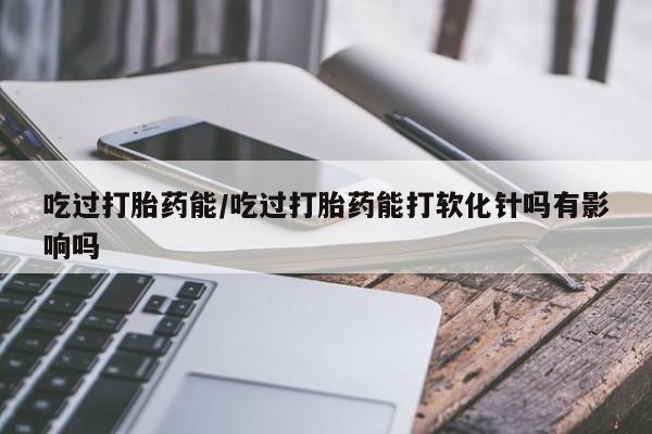 米非司酮片全国药店微信吃过打胎药能/吃过打胎药能打软化针吗有影响吗