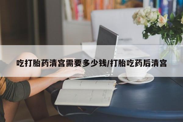 米非司酮片全国药店微信吃打胎药清宫需要多少钱/打胎吃药后清宫