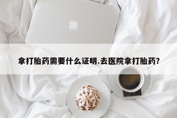 米非司酮片全国药店微信拿打胎药需要什么证明.去医院拿打胎药？