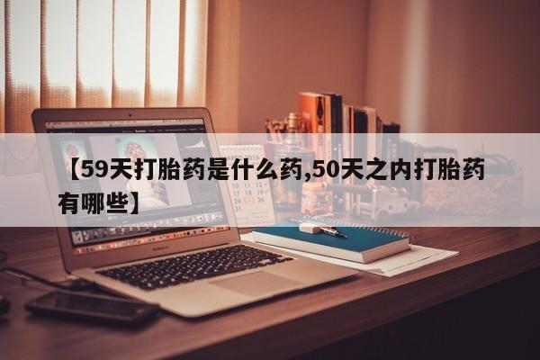米非司酮片全国药店微信【59天打胎药是什么药,50天之内打胎药有哪些】