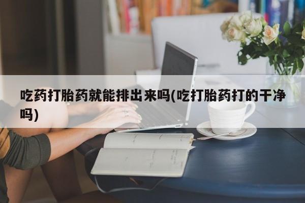 米非司酮片全国药店微信吃药打胎药就能排出来吗(吃打胎药打的干净吗)