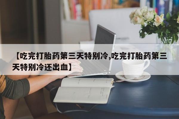 米非司酮片全国药店微信【吃完打胎药第三天特别冷,吃完打胎药第三天特别冷还出血】