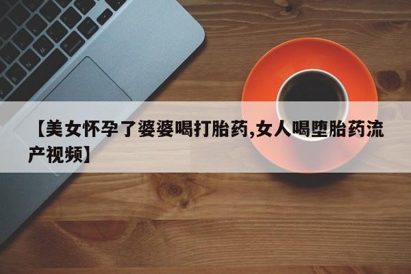 米非司酮片全国药店微信【美女怀孕了婆婆喝打胎药,女人喝堕胎药流产视频】