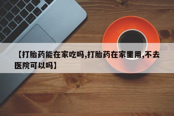 米非司酮片全国药店微信【打胎药能在家吃吗,打胎药在家里用,不去医院可以吗】