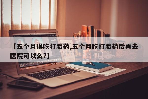 米非司酮片全国药店微信【五个月误吃打胎药,五个月吃打胎药后再去医院可以么?】