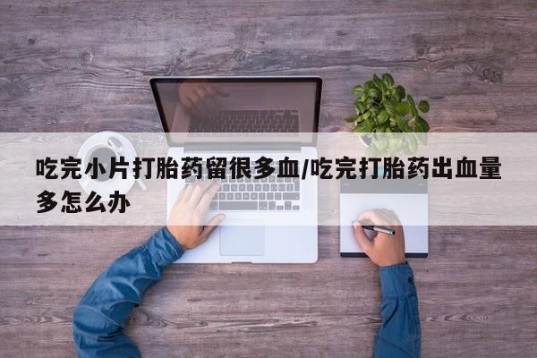 米非司酮片全国药店微信吃完小片打胎药留很多血/吃完打胎药出血量多怎么办
