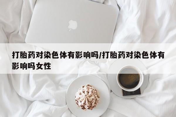 米非司酮片全国药店微信打胎药对染色体有影响吗/打胎药对染色体有影响吗女性