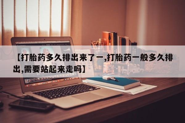 米非司酮片全国药店微信【打胎药多久排出来了一,打胎药一般多久排出,需要站起来走吗】
