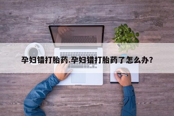 米非司酮片全国药店微信孕妇错打胎药.孕妇错打胎药了怎么办？
