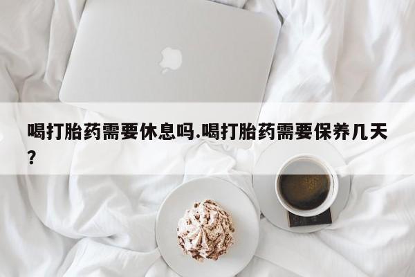 米非司酮片全国药店微信喝打胎药需要休息吗.喝打胎药需要保养几天？