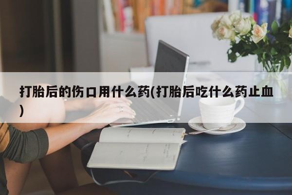 米非司酮片全国药店微信打胎后的伤口用什么药(打胎后吃什么药止血)
