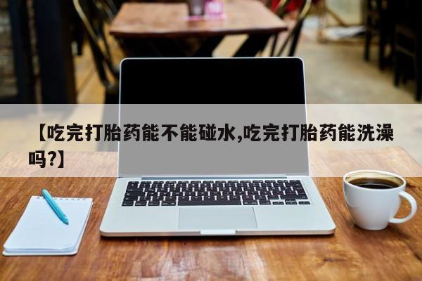 米非司酮片全国药店微信【吃完打胎药能不能碰水,吃完打胎药能洗澡吗?】