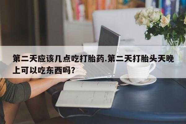 米非司酮片全国药店微信第二天应该几点吃打胎药.第二天打胎头天晚上可以吃东西吗？