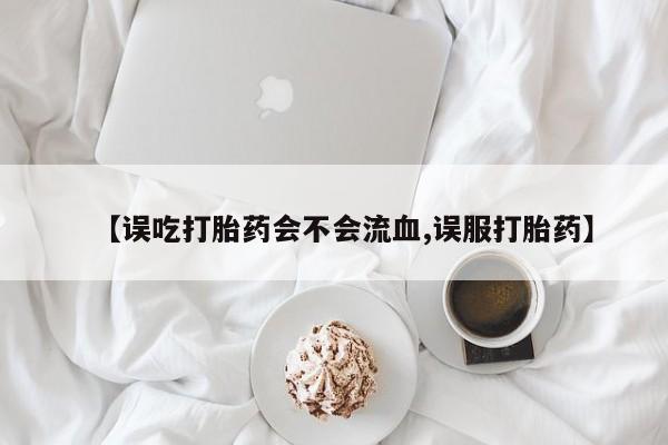 米非司酮片全国药店微信【误吃打胎药会不会流血,误服打胎药】