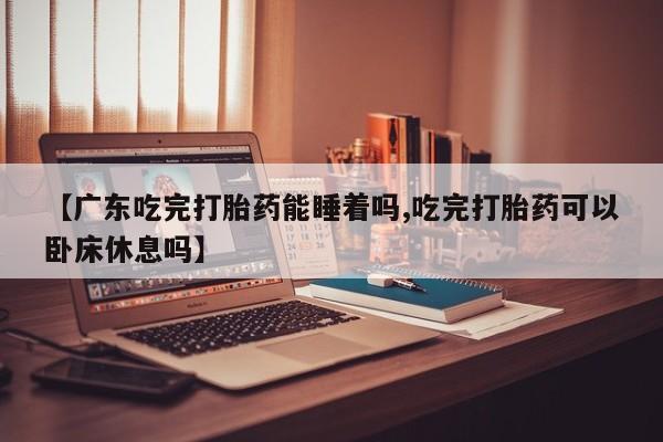 米非司酮片全国药店微信【广东吃完打胎药能睡着吗,吃完打胎药可以卧床休息吗】