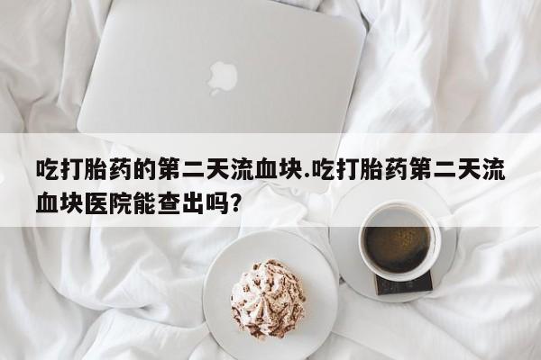 米非司酮片全国药店微信吃打胎药的第二天流血块.吃打胎药第二天流血块医院能查出吗？