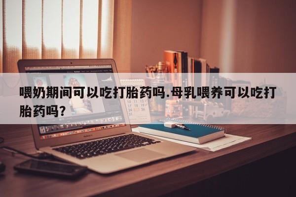 米非司酮片全国药店微信喂奶期间可以吃打胎药吗.母乳喂养可以吃打胎药吗？