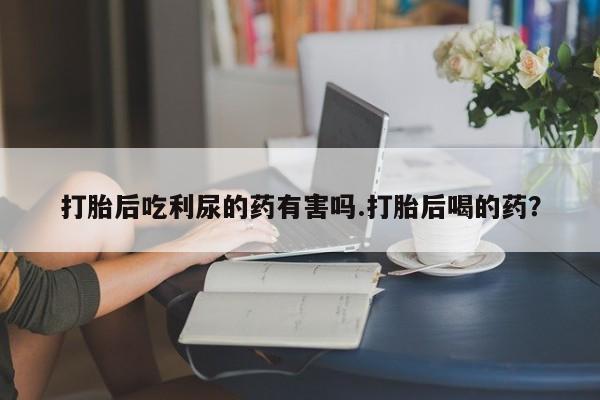 米非司酮片全国药店微信打胎后吃利尿的药有害吗.打胎后喝的药？