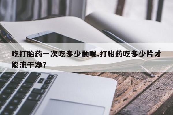 米非司酮片全国药店微信吃打胎药一次吃多少颗呢.打胎药吃多少片才能流干净？